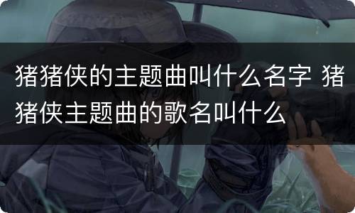 猪猪侠的主题曲叫什么名字 猪猪侠主题曲的歌名叫什么