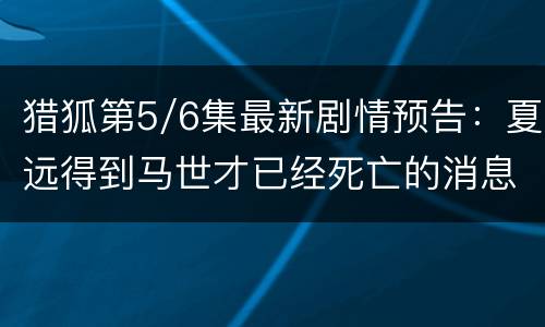猎狐第5/6集最新剧情预告：夏远得到马世才已经死亡的消息