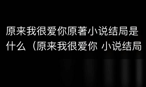 原来我很爱你原著小说结局是什么（原来我很爱你 小说结局）
