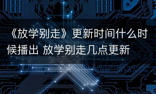 《放学别走》更新时间什么时候播出 放学别走几点更新