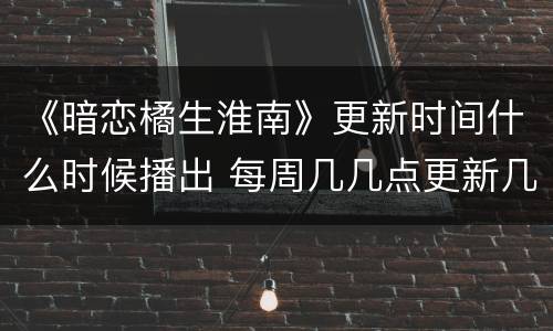 《暗恋橘生淮南》更新时间什么时候播出 每周几几点更新几集