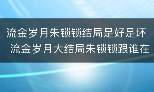 流金岁月朱锁锁结局是好是坏 流金岁月大结局朱锁锁跟谁在一起了