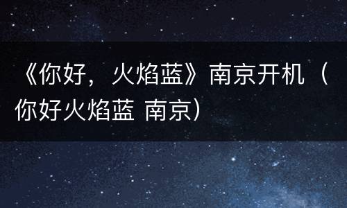 《你好，火焰蓝》南京开机（你好火焰蓝 南京）