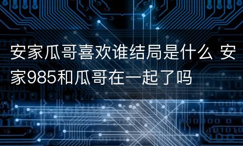 安家瓜哥喜欢谁结局是什么 安家985和瓜哥在一起了吗