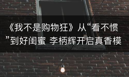 《我不是购物狂》从“看不惯”到好闺蜜 李柄辉开启真香模式