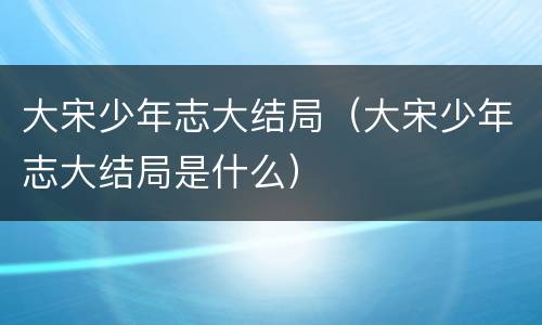 大宋少年志大结局（大宋少年志大结局是什么）