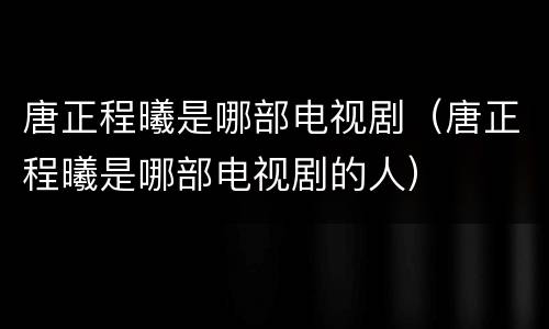 唐正程曦是哪部电视剧（唐正程曦是哪部电视剧的人）
