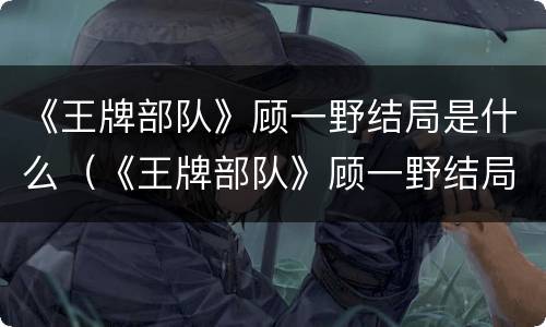 《王牌部队》顾一野结局是什么（《王牌部队》顾一野结局是什么样的）