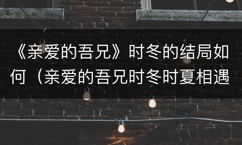 《亲爱的吾兄》时冬的结局如何（亲爱的吾兄时冬时夏相遇是第几集）
