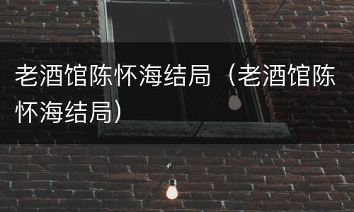 老酒馆陈怀海结局（老酒馆陈怀海结局）