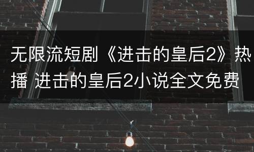 无限流短剧《进击的皇后2》热播 进击的皇后2小说全文免费阅读