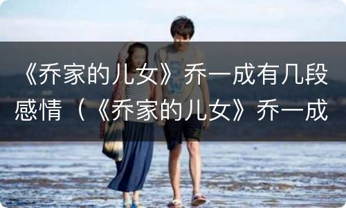 《乔家的儿女》乔一成有几段感情（《乔家的儿女》乔一成有几段感情戏）