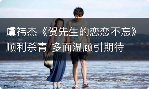虞祎杰《贺先生的恋恋不忘》顺利杀青 多面温顾引期待