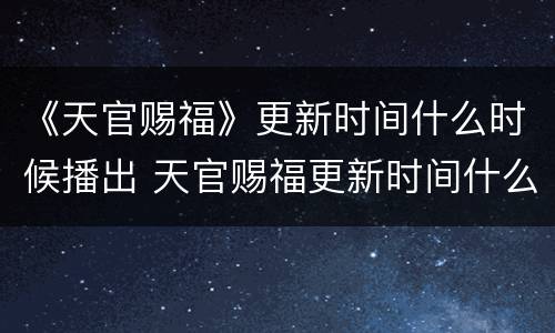 《天官赐福》更新时间什么时候播出 天官赐福更新时间什么时候播出每周几几点更新几集