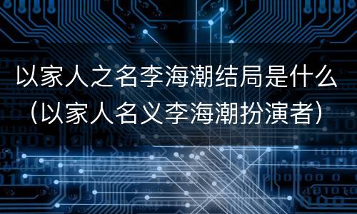 以家人之名李海潮结局是什么（以家人名义李海潮扮演者）