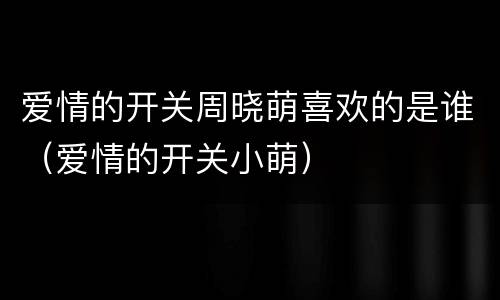 爱情的开关周晓萌喜欢的是谁（爱情的开关小萌）