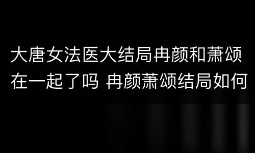 大唐女法医大结局冉颜和萧颂在一起了吗 冉颜萧颂结局如何
