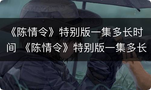 《陈情令》特别版一集多长时间 《陈情令》特别版一集多长时间播完