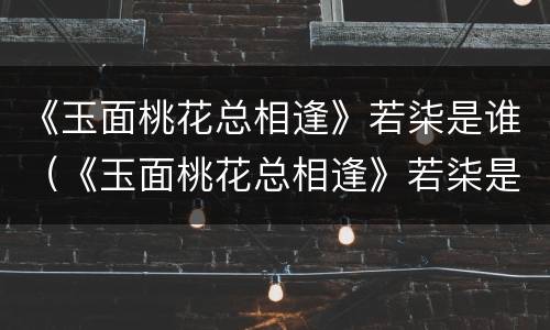 《玉面桃花总相逢》若柒是谁（《玉面桃花总相逢》若柒是谁的女儿）
