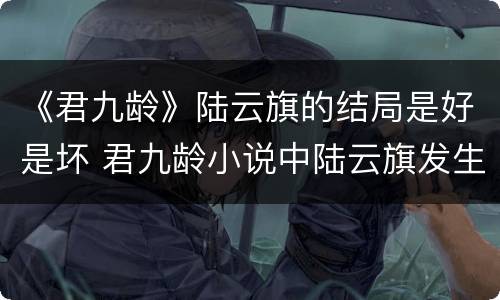 《君九龄》陆云旗的结局是好是坏 君九龄小说中陆云旗发生过关系吗