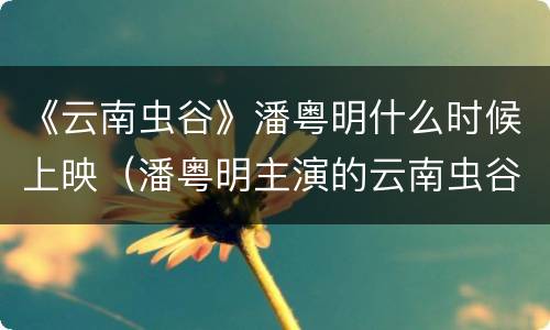 《云南虫谷》潘粤明什么时候上映（潘粤明主演的云南虫谷什么时候上映）
