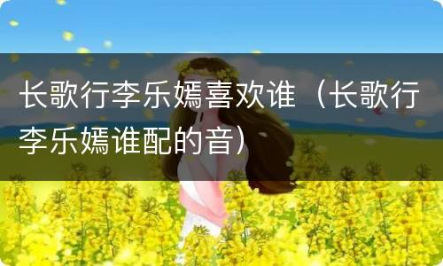 长歌行李乐嫣喜欢谁（长歌行李乐嫣谁配的音）