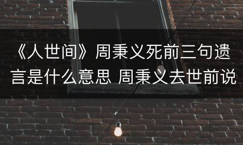 《人世间》周秉义死前三句遗言是什么意思 周秉义去世前说了什么