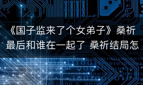 《国子监来了个女弟子》桑祈最后和谁在一起了 桑祈结局怎么样