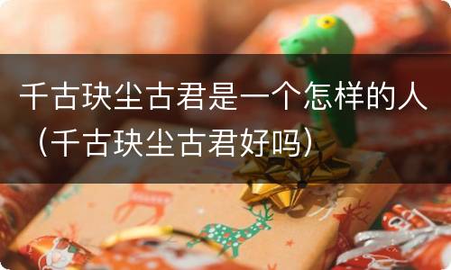 千古玦尘古君是一个怎样的人（千古玦尘古君好吗）