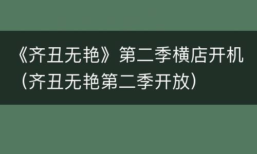 《齐丑无艳》第二季横店开机（齐丑无艳第二季开放）