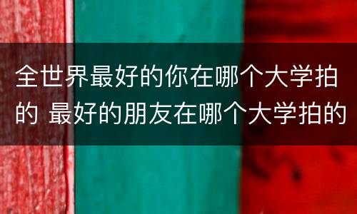 全世界最好的你在哪个大学拍的 最好的朋友在哪个大学拍的