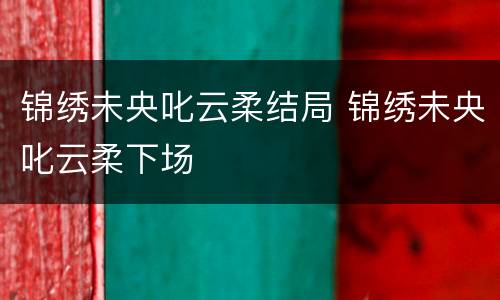 锦绣未央叱云柔结局 锦绣未央叱云柔下场