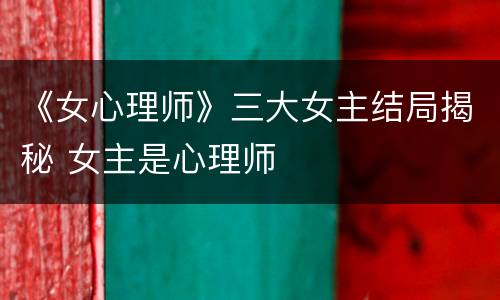 《女心理师》三大女主结局揭秘 女主是心理师