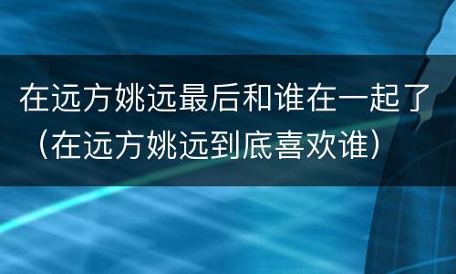 在远方姚远最后和谁在一起了（在远方姚远到底喜欢谁）