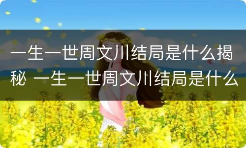 一生一世周文川结局是什么揭秘 一生一世周文川结局是什么揭秘的