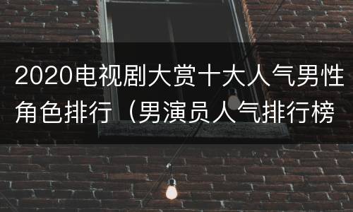 2020电视剧大赏十大人气男性角色排行（男演员人气排行榜2020）