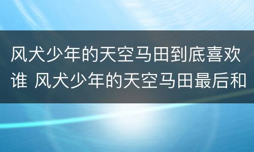 风犬少年的天空马田到底喜欢谁 风犬少年的天空马田最后和谁在一起了