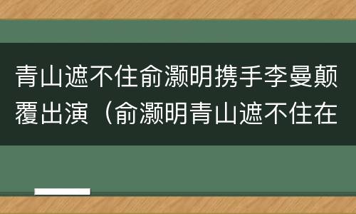 青山遮不住俞灏明携手李曼颠覆出演（俞灏明青山遮不住在哪能看）
