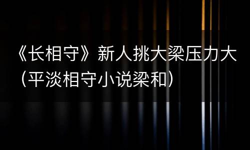 《长相守》新人挑大梁压力大（平淡相守小说梁和）