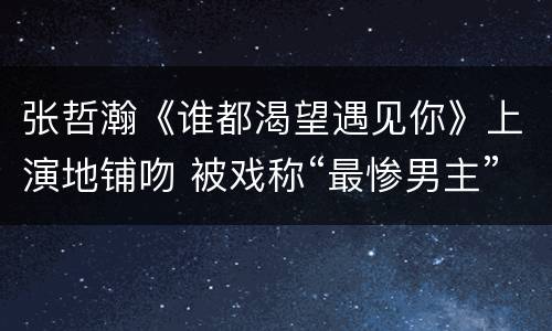 张哲瀚《谁都渴望遇见你》上演地铺吻 被戏称“最惨男主”