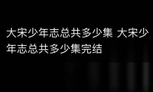 大宋少年志总共多少集 大宋少年志总共多少集完结