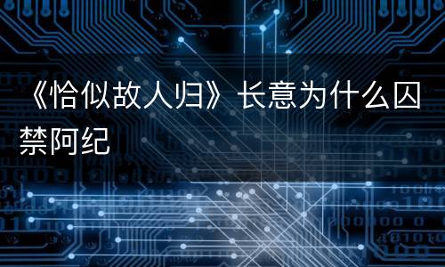 《恰似故人归》长意为什么囚禁阿纪