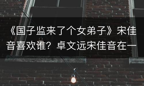 《国子监来了个女弟子》宋佳音喜欢谁？卓文远宋佳音在一起了吗？