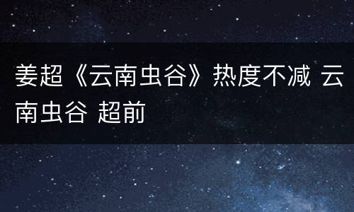 姜超《云南虫谷》热度不减 云南虫谷 超前