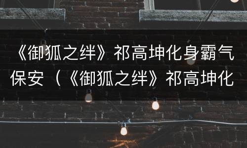 《御狐之绊》祁高坤化身霸气保安（《御狐之绊》祁高坤化身霸气保安第几集）