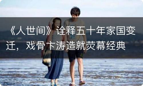 《人世间》诠释五十年家国变迁，戏骨卞涛造就荧幕经典