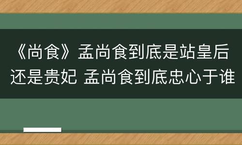 《尚食》孟尚食到底是站皇后还是贵妃 孟尚食到底忠心于谁