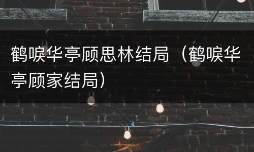 鹤唳华亭顾思林结局（鹤唳华亭顾家结局）