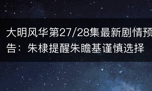 大明风华第27/28集最新剧情预告：朱棣提醒朱瞻基谨慎选择