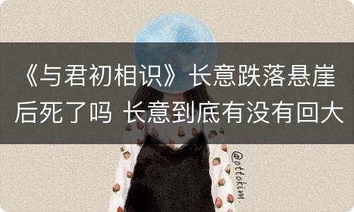 《与君初相识》长意跌落悬崖后死了吗 长意到底有没有回大海